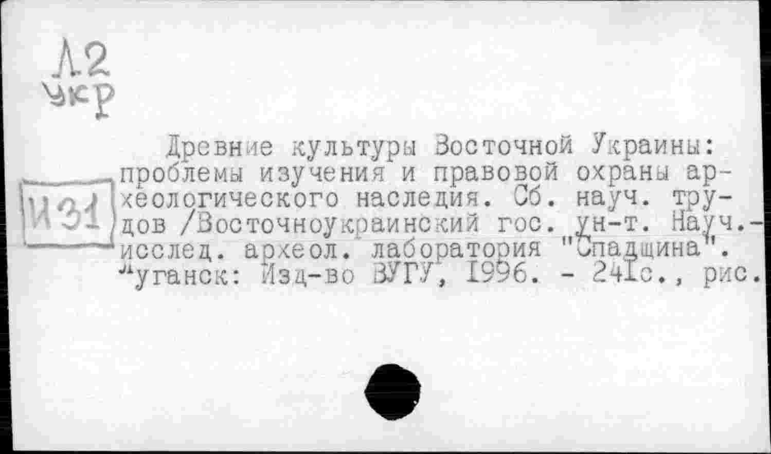 ﻿Древние культуры Восточной Украины: проблемы изучения и правовой охраны ар хеологического наследия. Сб. науч, тру дов /Восточноукраинский гос. ун-т. Нау исслед. археол. лаборатория "Спадщина Луганск: Изд-во ВУГУ, 1996. - 241с., р